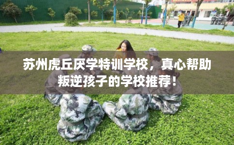 苏州虎丘厌学特训学校，真心帮助叛逆孩子的学校推荐！