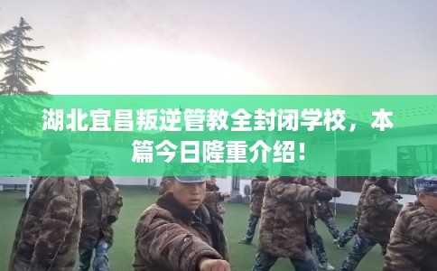 湖北宜昌叛逆管教全封闭学校，本篇今日隆重介绍！