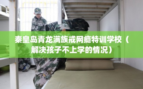 秦皇岛青龙满族戒网瘾特训学校（解决孩子不上学的情况）