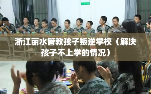 浙江丽水管教孩子叛逆学校（解决孩子不上学的情况）