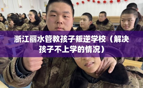 浙江丽水管教孩子叛逆学校（解决孩子不上学的情况）