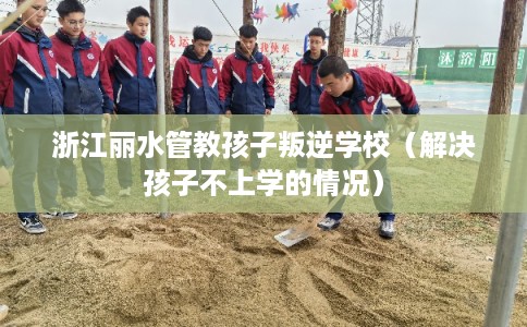 浙江丽水管教孩子叛逆学校（解决孩子不上学的情况）