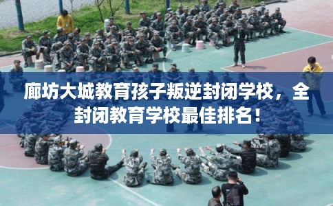 廊坊大城教育孩子叛逆封闭学校，全封闭教育学校最佳排名！