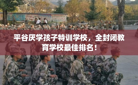 平谷厌学孩子特训学校，全封闭教育学校最佳排名！