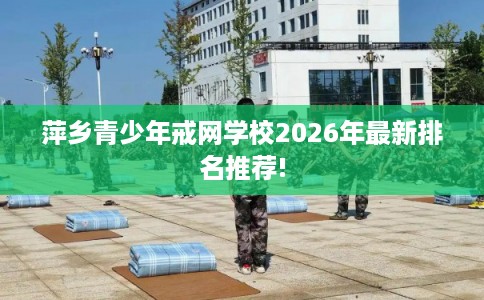萍乡青少年戒网学校2026年最新排名推荐!