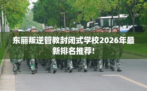 东丽叛逆管教封闭式学校2026年最新排名推荐!
