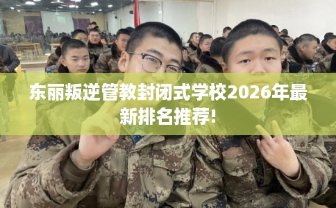 东丽叛逆管教封闭式学校2026年最新排名推荐!