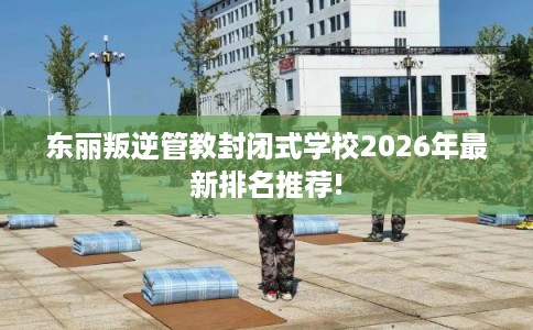 东丽叛逆管教封闭式学校2026年最新排名推荐!