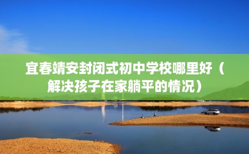 宜春靖安封闭式初中学校哪里好（解决孩子在家躺平的情况）