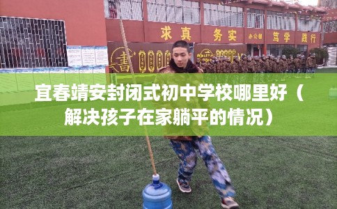 宜春靖安封闭式初中学校哪里好（解决孩子在家躺平的情况）