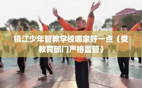 镇江少年管教学校哪家好一点（受教育部门严格监管）