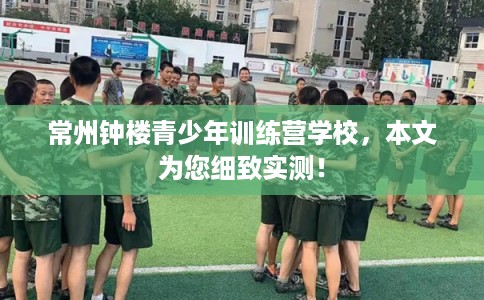常州钟楼青少年训练营学校，本文为您细致实测！