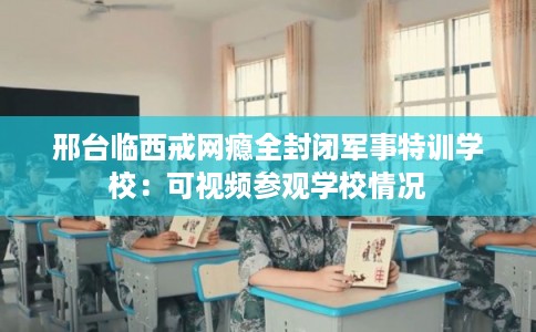邢台临西戒网瘾全封闭军事特训学校：可视频参观学校情况