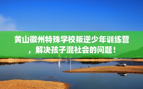 黄山徽州特殊学校叛逆少年训练营，解决孩子混社会的问题！