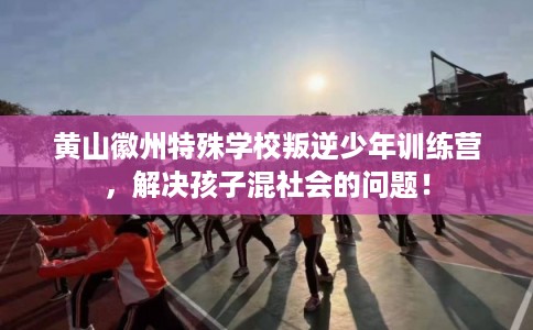 黄山徽州特殊学校叛逆少年训练营，解决孩子混社会的问题！