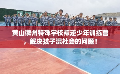 黄山徽州特殊学校叛逆少年训练营，解决孩子混社会的问题！