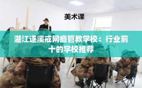 湛江遂溪戒网瘾管教学校：行业前十的学校推荐