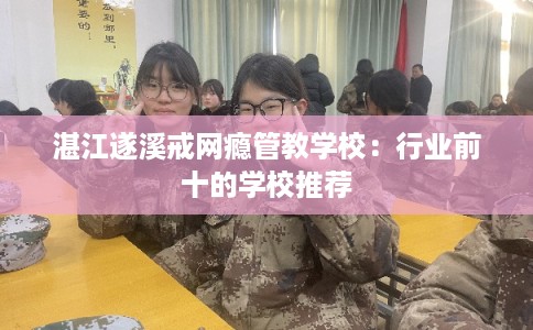 湛江遂溪戒网瘾管教学校：行业前十的学校推荐
