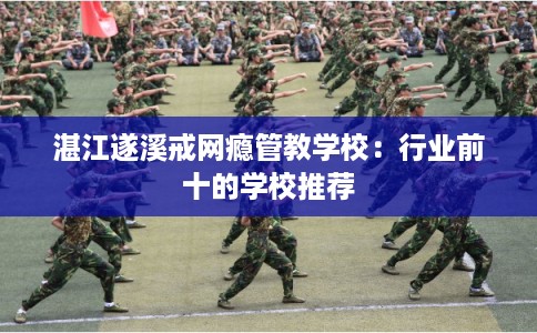 湛江遂溪戒网瘾管教学校：行业前十的学校推荐