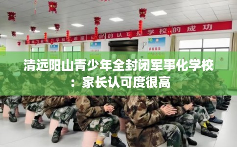 清远阳山青少年全封闭军事化学校：家长认可度很高