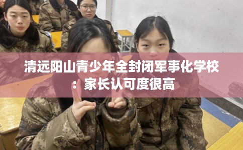 清远阳山青少年全封闭军事化学校：家长认可度很高