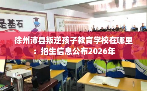 徐州沛县叛逆孩子教育学校在哪里：招生信息公布2026年