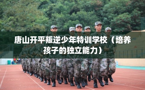 唐山开平叛逆少年特训学校（培养孩子的独立能力）