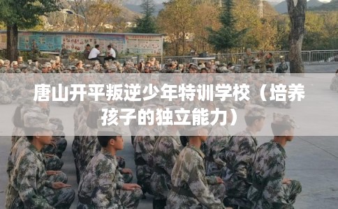 唐山开平叛逆少年特训学校（培养孩子的独立能力）