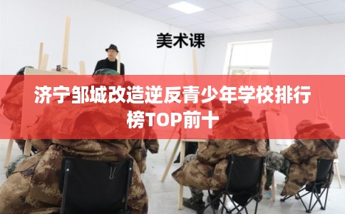 济宁邹城改造逆反青少年学校排行榜TOP前十