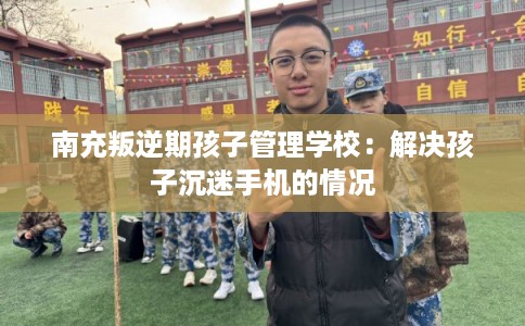 南充叛逆期孩子管理学校：解决孩子沉迷手机的情况