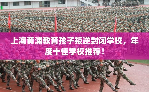上海黄浦教育孩子叛逆封闭学校，年度十佳学校推荐！