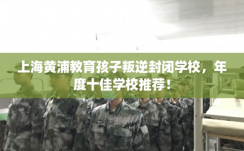 上海黄浦教育孩子叛逆封闭学校，年度十佳学校推荐！