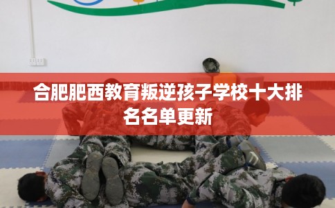 合肥肥西教育叛逆孩子学校十大排名名单更新