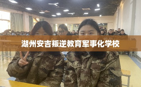 湖州安吉叛逆教育军事化学校 湖州安吉叛逆教育军事化学校