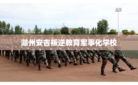 湖州安吉叛逆教育军事化学校 湖州安吉叛逆教育军事化学校