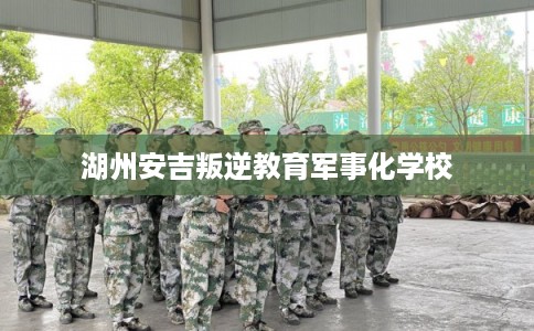 湖州安吉叛逆教育军事化学校 湖州安吉叛逆教育军事化学校