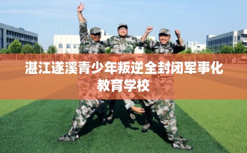 湛江遂溪青少年叛逆全封闭军事化教育学校