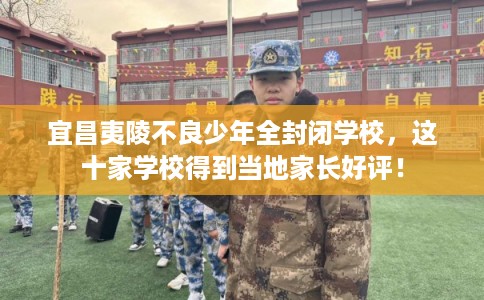 宜昌夷陵不良少年全封闭学校，这十家学校得到当地家长好评！