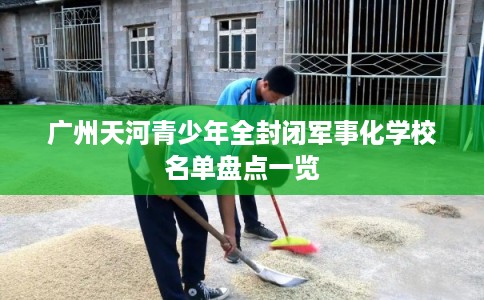 广州天河青少年全封闭军事化学校名单盘点一览 广州天河青少年全封闭军事化学校名单盘点一览