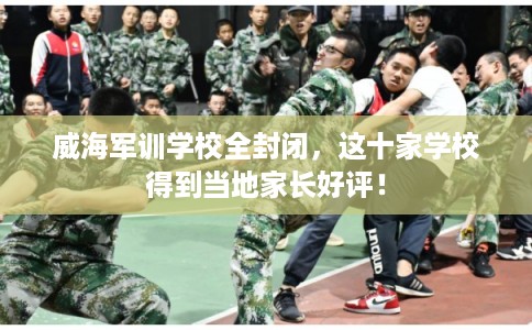 威海军训学校全封闭，这十家学校得到当地家长好评！