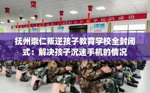 抚州崇仁叛逆孩子教育学校全封闭式：解决孩子沉迷手机的情况