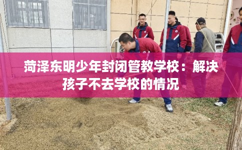 菏泽东明少年封闭管教学校：解决孩子不去学校的情况