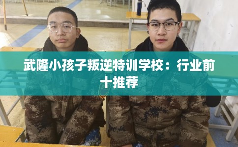 武隆小孩子叛逆特训学校:行业前十推荐 武隆小孩子叛逆特训学校:行业前十推荐