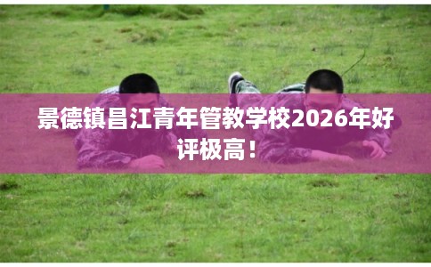 景德镇昌江青年管教学校2026年好评极高！