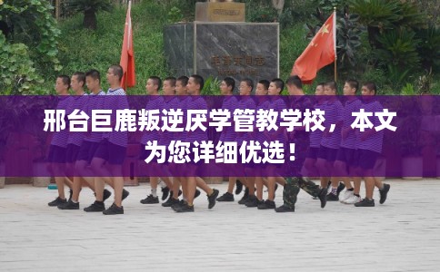 邢台巨鹿叛逆厌学管教学校,本文为您详细优选! 邢台巨鹿叛逆厌学管教学校,本文为您详细优选!