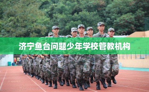 济宁鱼台问题少年学校管教机构 济宁鱼台问题少年学校管教机构