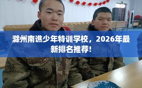 滁州南谯少年特训学校,2026年最新排名推荐! 滁州南谯少年特训学校,2026年最新排名推荐!
