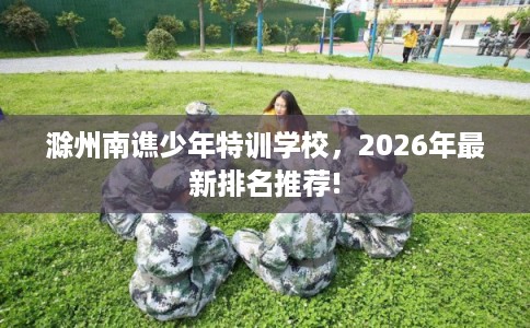 滁州南谯少年特训学校，2026年最新排名推荐!