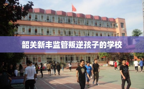 韶关新丰监管叛逆孩子的学校
