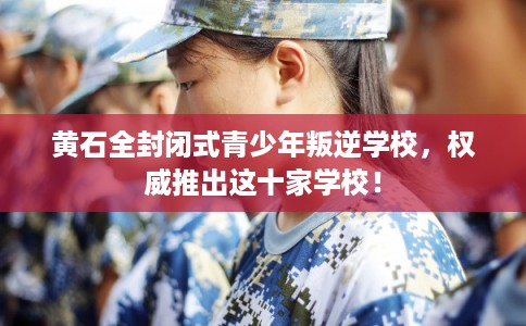 黄石全封闭式青少年叛逆学校,权威推出这十家学校! 黄石全封闭式青少年叛逆学校,权威推出这十家学校!